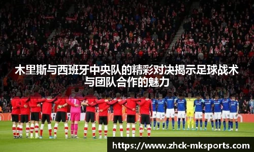 木里斯与西班牙中央队的精彩对决揭示足球战术与团队合作的魅力